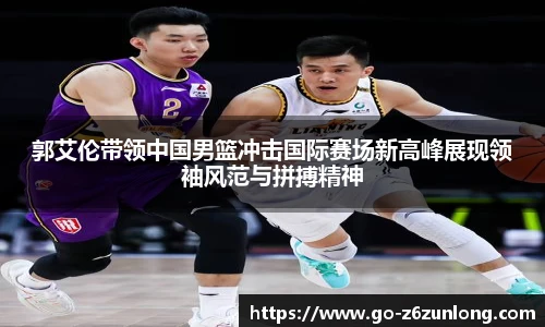 郭艾伦带领中国男篮冲击国际赛场新高峰展现领袖风范与拼搏精神