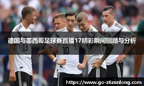 德国与墨西哥足球赛直播17精彩瞬间回顾与分析