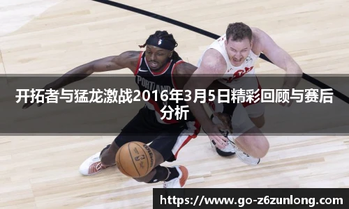 开拓者与猛龙激战2016年3月5日精彩回顾与赛后分析